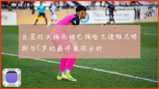 巨星对决梅西姆巴佩哈兰德维尼修斯与C罗的巅峰表现分析