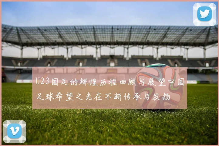 U23国足的辉煌历程回顾与展望中国足球希望之光在不断传承与发扬