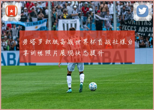 劳塔罗积极备战世界杯首战社媒分享训练照片展现状态提升