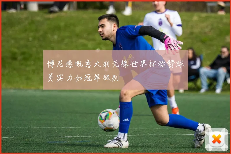 博尼感慨意大利无缘世界杯称赞球员实力如冠军级别