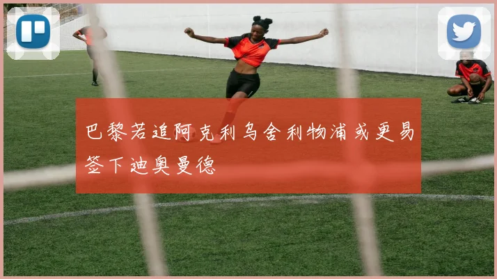 巴黎若追阿克利乌舍利物浦或更易签下迪奥曼德