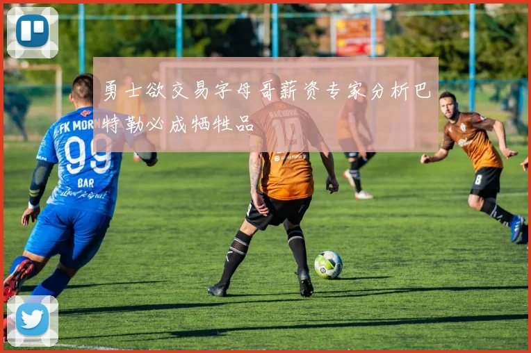 勇士欲交易字母哥薪资专家分析巴特勒必成牺牲品