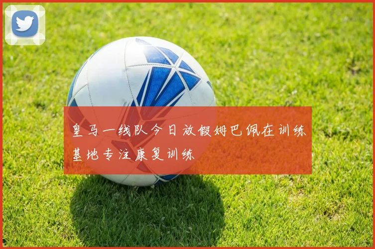 皇马一线队今日放假姆巴佩在训练基地专注康复训练
