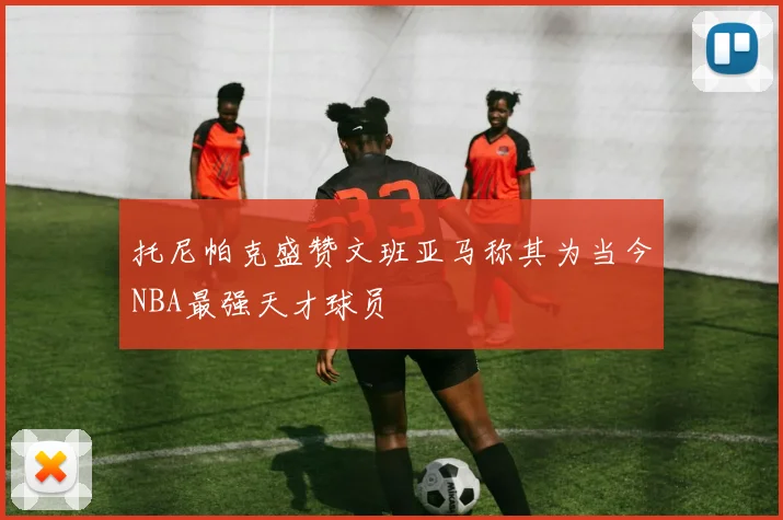 托尼帕克盛赞文班亚马称其为当今NBA最强天才球员