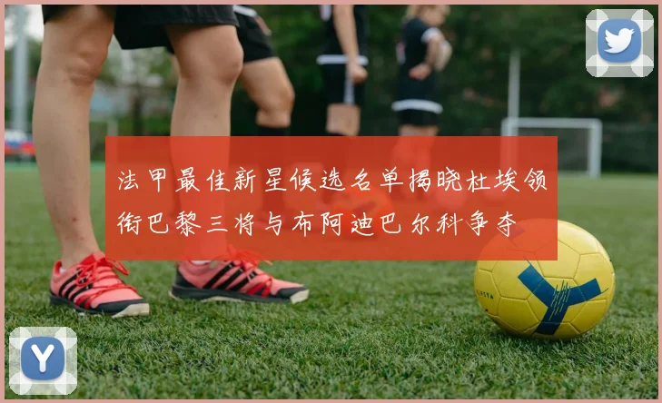 法甲最佳新星候选名单揭晓杜埃领衔巴黎三将与布阿迪巴尔科争夺
