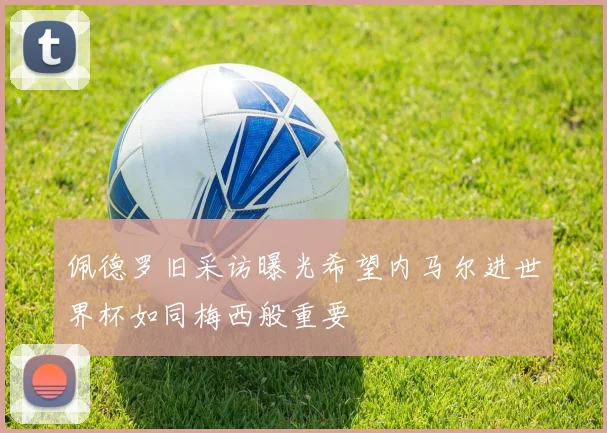佩德罗旧采访曝光希望内马尔进世界杯如同梅西般重要