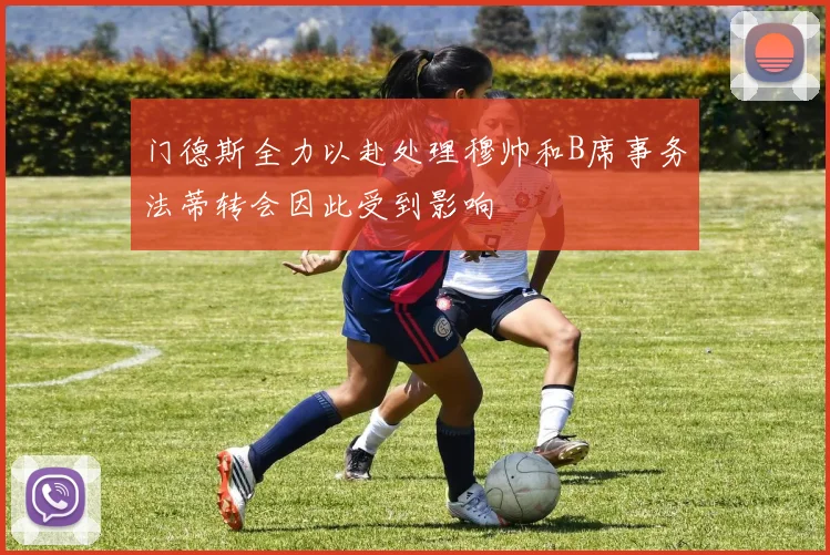 门德斯全力以赴处理穆帅和B席事务法蒂转会因此受到影响
