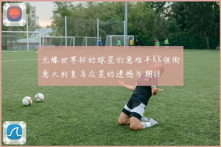 无缘世界杯的球星们意难平KK领衔意大利皇马众星的遗憾与期待