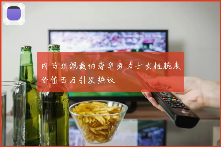 内马尔佩戴的奢华劳力士女性腕表价值百万引发热议