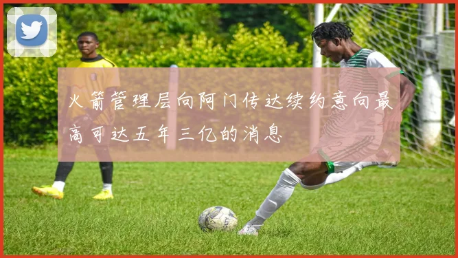 火箭管理层向阿门传达续约意向最高可达五年三亿的消息
