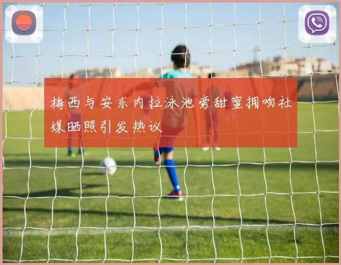 梅西与安东内拉泳池旁甜蜜拥吻社媒晒照引发热议
