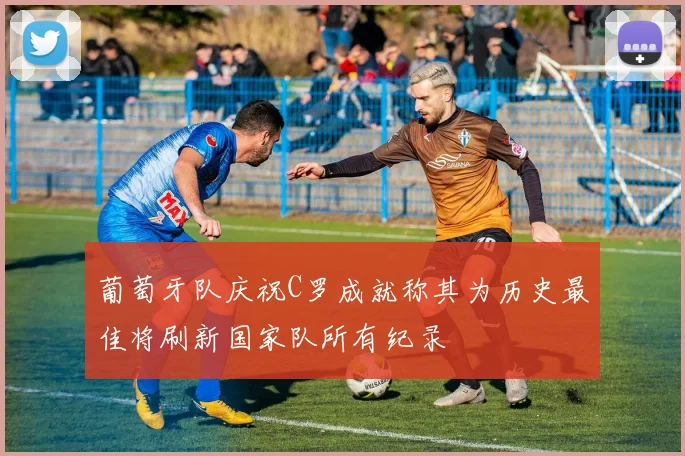 葡萄牙队庆祝C罗成就称其为历史最佳将刷新国家队所有纪录