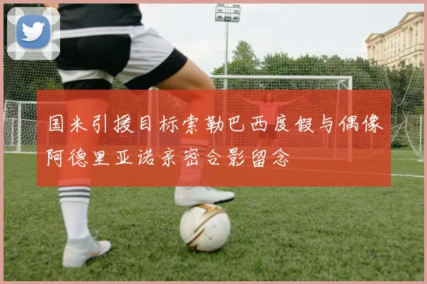 国米引援目标索勒巴西度假与偶像阿德里亚诺亲密合影留念